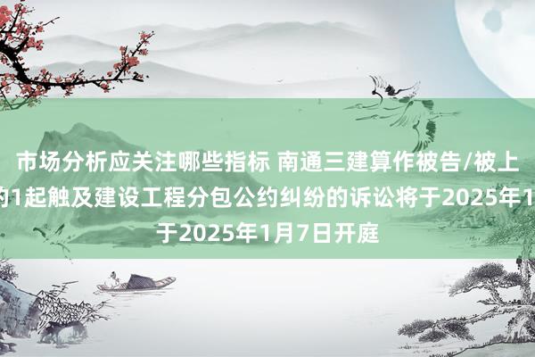 市场分析应关注哪些指标 南通三建算作被告/被上诉东谈主的1起触及建设工程分包公约纠纷的诉讼将于2025年1月7日开庭