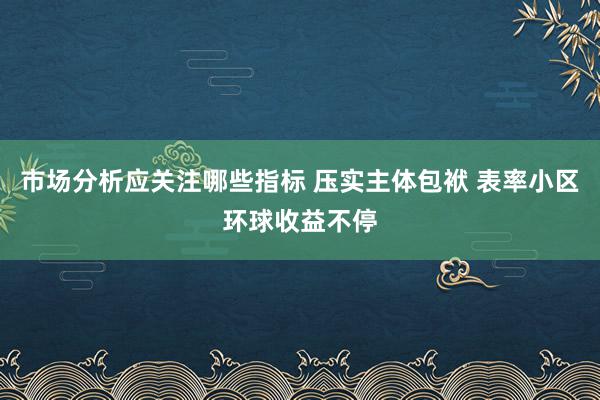 市场分析应关注哪些指标 压实主体包袱 表率小区环球收益不停