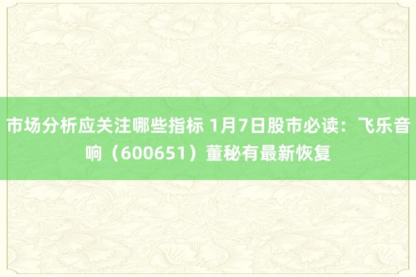 市场分析应关注哪些指标 1月7日股市必读：飞乐音响（600651）董秘有最新恢复