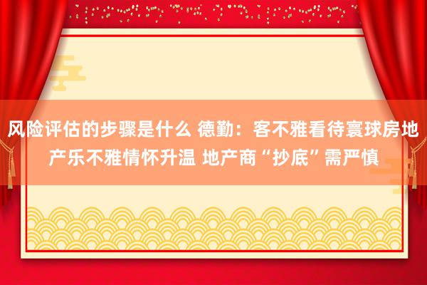 风险评估的步骤是什么 德勤：客不雅看待寰球房地产乐不雅情怀升温 地产商“抄底”需严慎