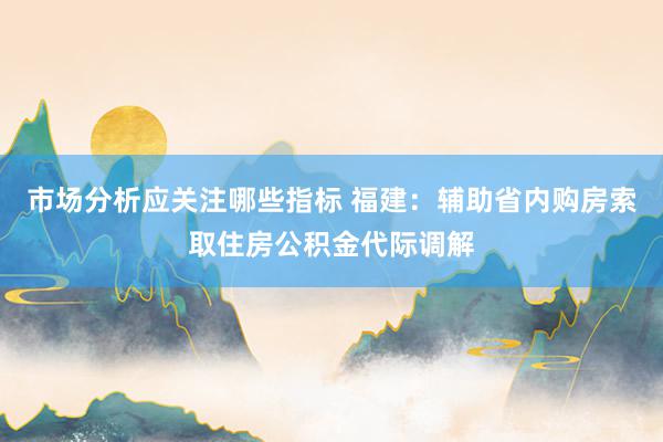 市场分析应关注哪些指标 福建：辅助省内购房索取住房公积金代际调解