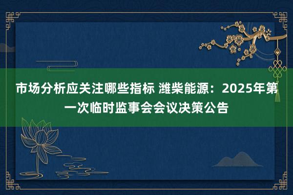 市场分析应关注哪些指标 潍柴能源：2025年第一次临时监事会会议决策公告