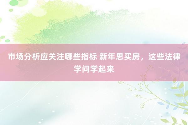 市场分析应关注哪些指标 新年思买房，这些法律学问学起来