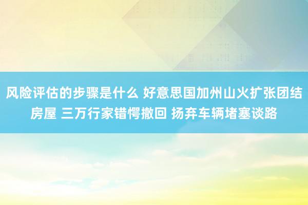 风险评估的步骤是什么 好意思国加州山火扩张团结房屋 三万行家错愕撤回 扬弃车辆堵塞谈路