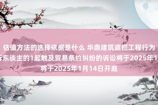 估值方法的选择依据是什么 华鼎建筑遮拦工程行为被告/被上诉东谈主的1起触及贸易条约纠纷的诉讼将于2025年1月14日开庭