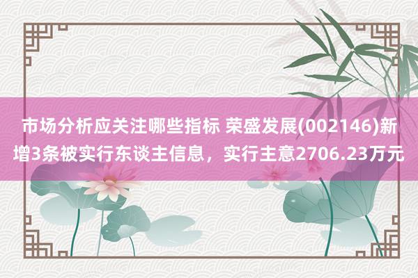 市场分析应关注哪些指标 荣盛发展(002146)新增3条被实行东谈主信息，实行主意2706.23万元