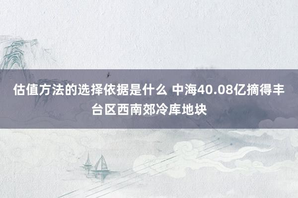 估值方法的选择依据是什么 中海40.08亿摘得丰台区西南郊冷库地块