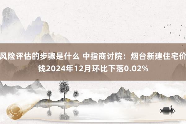 风险评估的步骤是什么 中指商讨院：烟台新建住宅价钱2024年12月环比下落0.02%