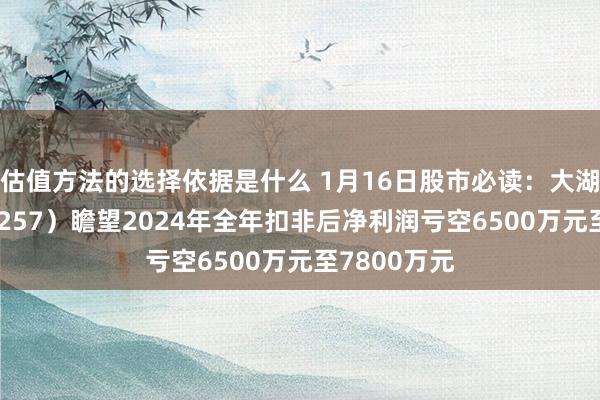 估值方法的选择依据是什么 1月16日股市必读：大湖股份（600257）瞻望2024年全年扣非后净利润亏空6500万元至7800万元