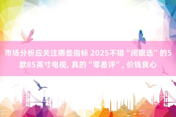 市场分析应关注哪些指标 2025不错“闭眼选”的5款85英寸电视, 真的“零差评”, 价钱良心