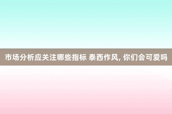 市场分析应关注哪些指标 泰西作风, 你们会可爱吗