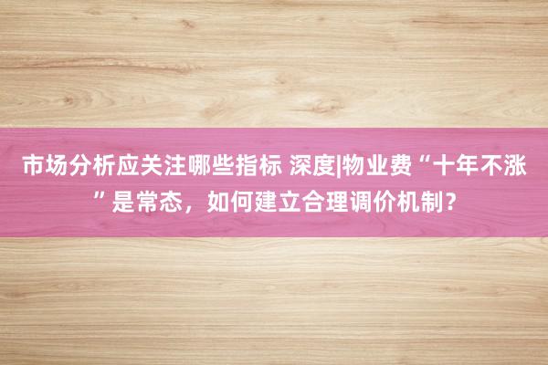 市场分析应关注哪些指标 深度|物业费“十年不涨”是常态，如何建立合理调价机制？