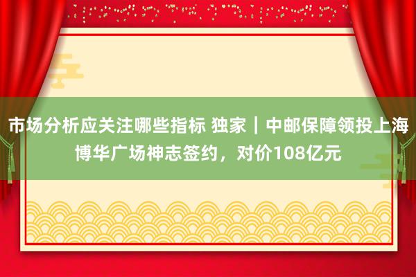 市场分析应关注哪些指标 独家｜中邮保障领投上海博华广场神志签约，对价108亿元