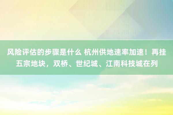 风险评估的步骤是什么 杭州供地速率加速！再挂五宗地块，双桥、世纪城、江南科技城在列