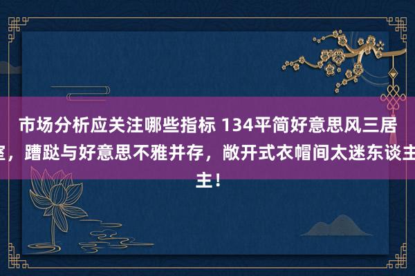 市场分析应关注哪些指标 134平简好意思风三居室，蹧跶与好意思不雅并存，敞开式衣帽间太迷东谈主！