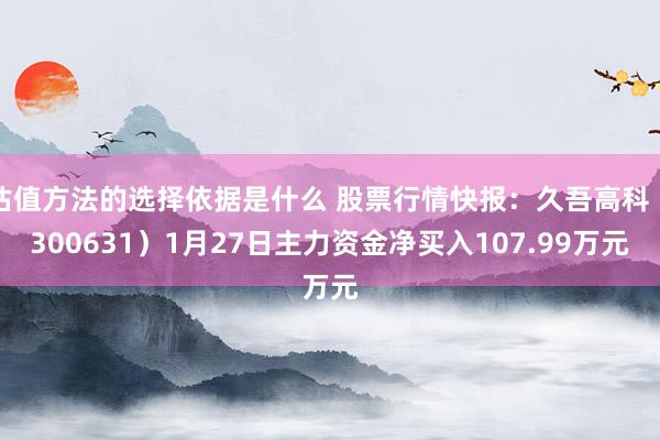 估值方法的选择依据是什么 股票行情快报：久吾高科（300631）1月27日主力资金净买入107.99万元