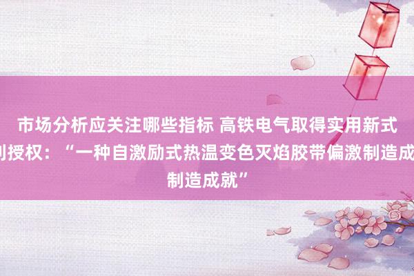 市场分析应关注哪些指标 高铁电气取得实用新式专利授权：“一种自激励式热温变色灭焰胶带偏激制造成就”