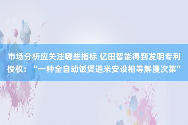 市场分析应关注哪些指标 亿田智能得到发明专利授权：“一种全自动饭煲进米安设相等解漫次第”