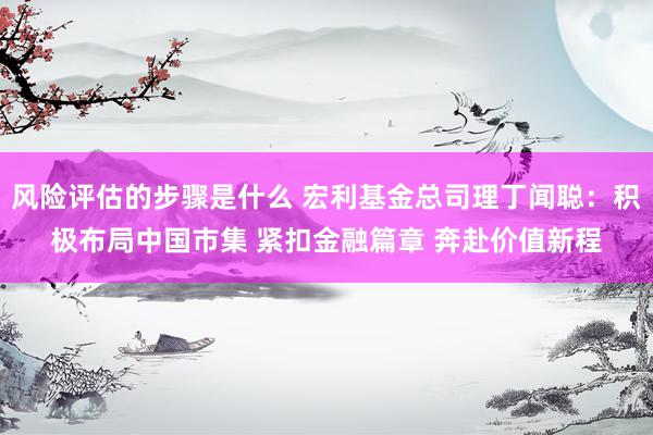 风险评估的步骤是什么 宏利基金总司理丁闻聪：积极布局中国市集 紧扣金融篇章 奔赴价值新程