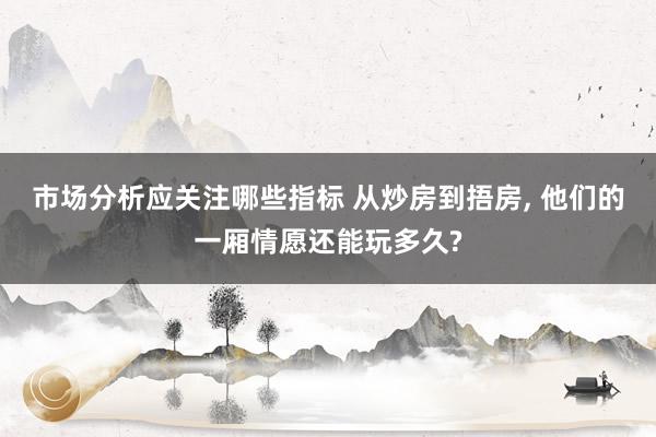 市场分析应关注哪些指标 从炒房到捂房, 他们的一厢情愿还能玩多久?