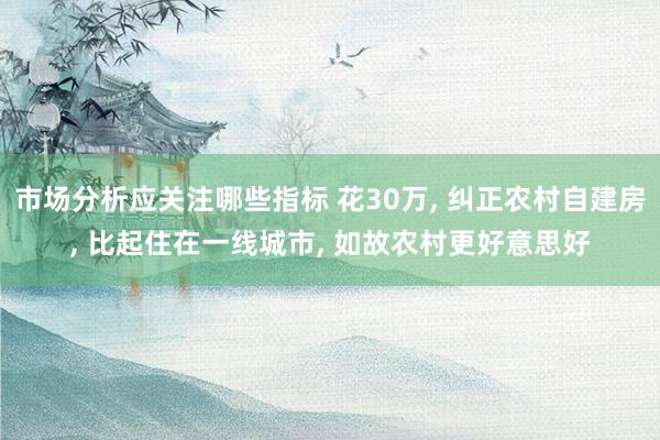 市场分析应关注哪些指标 花30万, 纠正农村自建房, 比起住在一线城市, 如故农村更好意思好