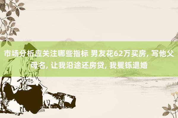 市场分析应关注哪些指标 男友花62万买房, 写他父母名, 让我沿途还房贷, 我矍铄退婚