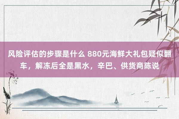 风险评估的步骤是什么 880元海鲜大礼包疑似翻车，解冻后全是黑水，辛巴、供货商陈说