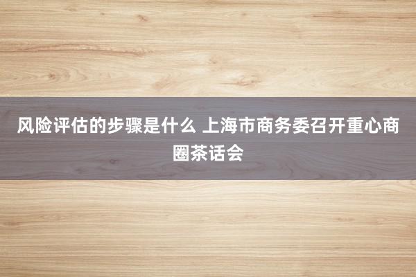 风险评估的步骤是什么 上海市商务委召开重心商圈茶话会