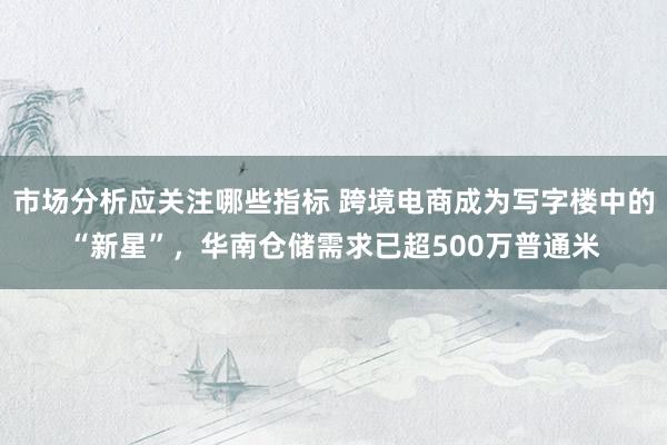 市场分析应关注哪些指标 跨境电商成为写字楼中的“新星”，华南仓储需求已超500万普通米