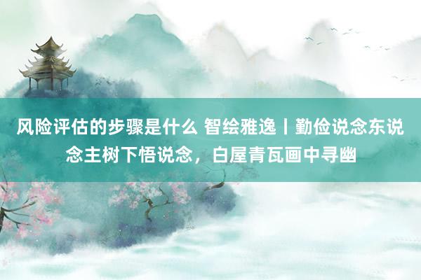 风险评估的步骤是什么 智绘雅逸丨勤俭说念东说念主树下悟说念，白屋青瓦画中寻幽