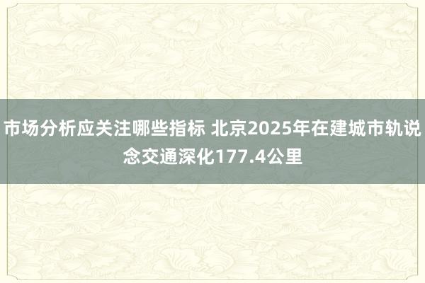 市场分析应关注哪些指标 北京2025年在建城市轨说念交通深化177.4公里