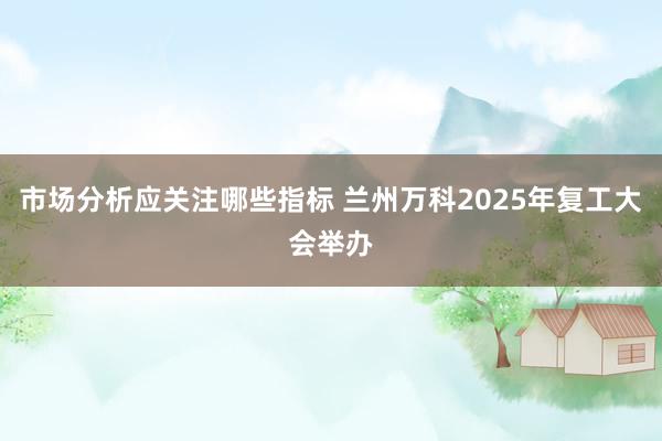 市场分析应关注哪些指标 兰州万科2025年复工大会举办