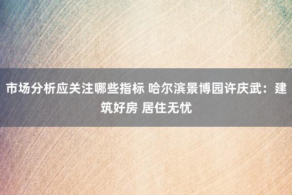 市场分析应关注哪些指标 哈尔滨景博园许庆武：建筑好房 居住无忧