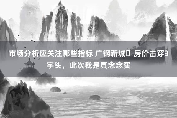 市场分析应关注哪些指标 广钢新城​房价击穿3字头，此次我是真念念买