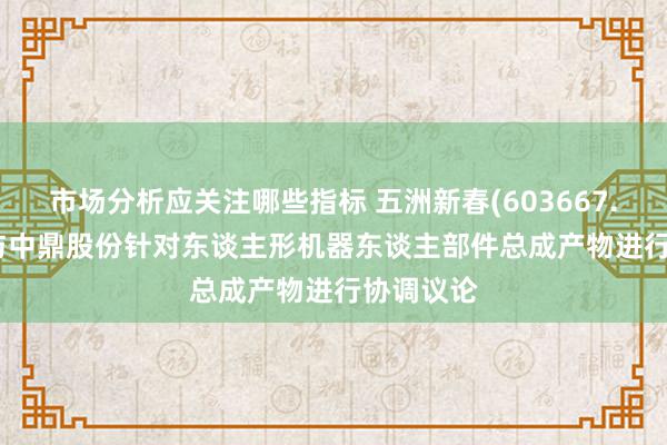 市场分析应关注哪些指标 五洲新春(603667.SH): 拟与中鼎股份针对东谈主形机器东谈主部件总成产物进行协调议论