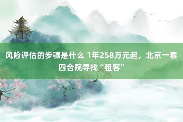 风险评估的步骤是什么 1年258万元起，北京一套四合院寻找“租客”