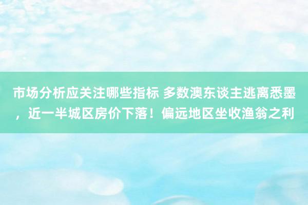 市场分析应关注哪些指标 多数澳东谈主逃离悉墨，近一半城区房价下落！偏远地区坐收渔翁之利