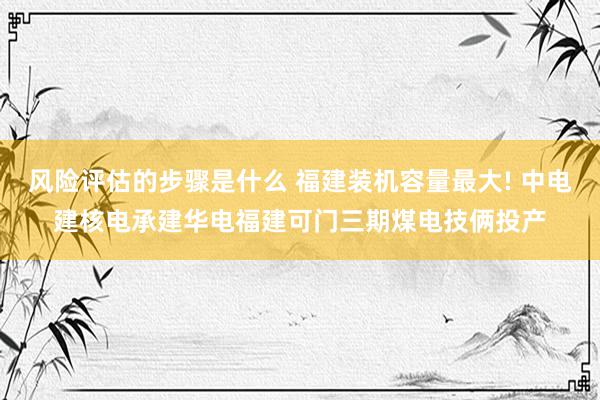 风险评估的步骤是什么 福建装机容量最大! 中电建核电承建华电福建可门三期煤电技俩投产