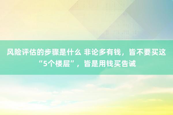 风险评估的步骤是什么 非论多有钱，皆不要买这“5个楼层”，皆是用钱买告诫