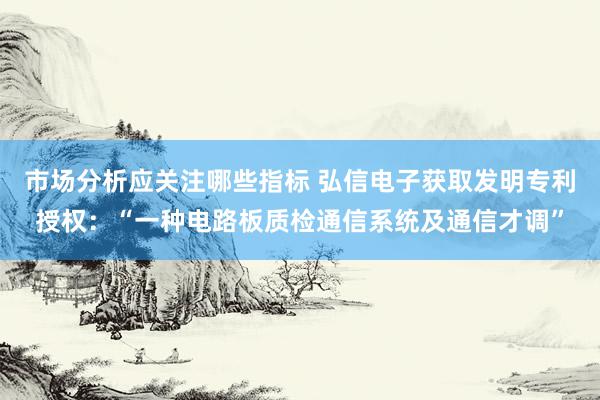 市场分析应关注哪些指标 弘信电子获取发明专利授权：“一种电路板质检通信系统及通信才调”