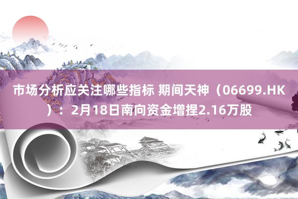 市场分析应关注哪些指标 期间天神（06699.HK）：2月18日南向资金增捏2.16万股