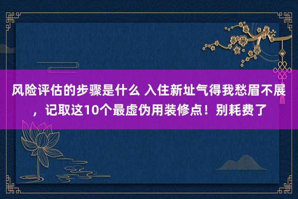 风险评估的步骤是什么 入住新址气得我愁眉不展，记取这10个最虚伪用装修点！别耗费了