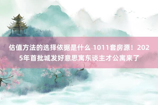 估值方法的选择依据是什么 1011套房源！2025年首批城发好意思寓东谈主才公寓来了