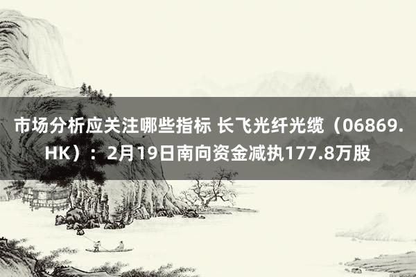 市场分析应关注哪些指标 长飞光纤光缆（06869.HK）：2月19日南向资金减执177.8万股