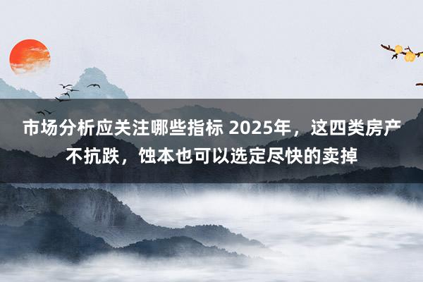 市场分析应关注哪些指标 2025年，这四类房产不抗跌，蚀本也可以选定尽快的卖掉