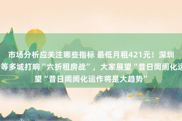 市场分析应关注哪些指标 最低月租421元！深圳、成王人、昆明等多城打响“六折租房战”，大家展望“昔日阛阓化运作将是大趋势”