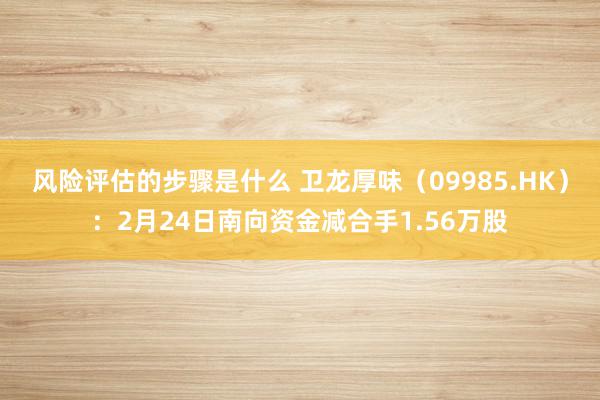 风险评估的步骤是什么 卫龙厚味（09985.HK）：2月24日南向资金减合手1.56万股