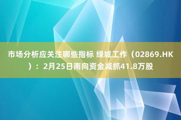 市场分析应关注哪些指标 绿城工作（02869.HK）：2月25日南向资金减抓41.8万股