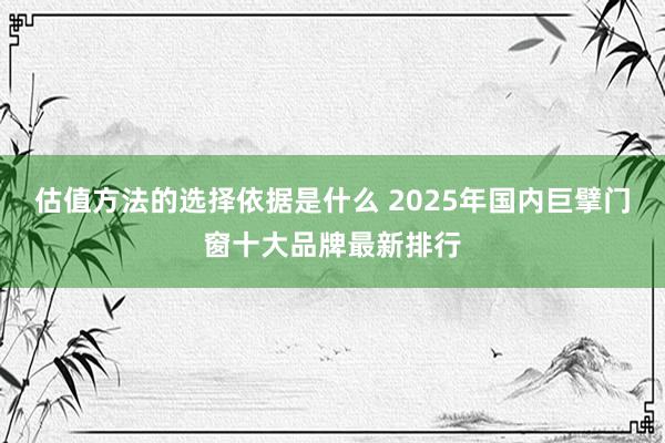 估值方法的选择依据是什么 2025年国内巨擘门窗十大品牌最新排行