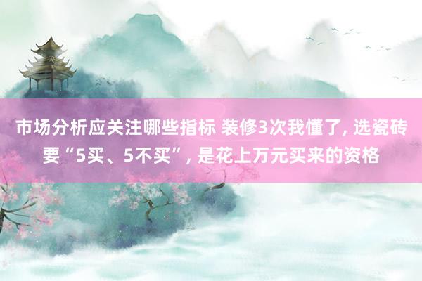 市场分析应关注哪些指标 装修3次我懂了, 选瓷砖要“5买、5不买”, 是花上万元买来的资格